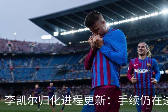 李凯尔归化进程更新：手续仍在进行中，预期参与世界杯