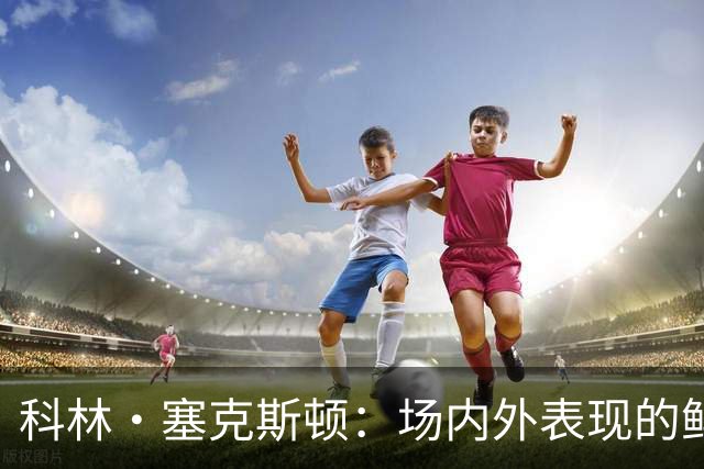 科林·塞克斯顿：场内外表现的鲜明对比与篮球角色转换
